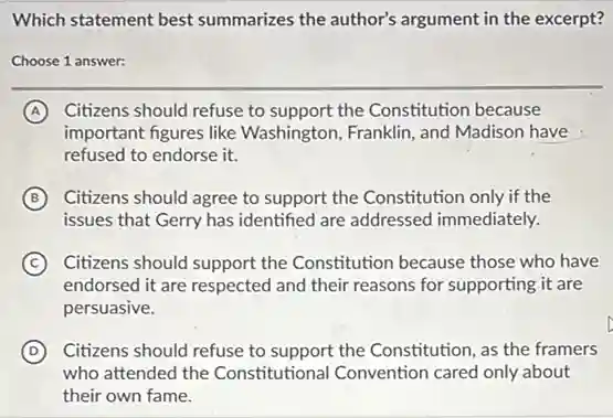 Which statement best summarizes the author's argument in the excerpt?
Choose 1 answer:
A Citizens should refuse to support the Constitution because
important figures like Washington, Franklin, and Madison have
refused to endorse it.
B Citizens should agree to support the Constitution only if the
issues that Gerry has identified are addressed immediately.
C Citizens should support the Constitution because those who have
endorsed it are respected and their reasons for supporting it are
persuasive.
D Citizens should refuse to support the Constitution, as the framers
who attended the Constitutional Convention cared only about
their own fame.