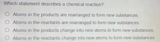 Which statement describes a chemical reaction?
Atoms in the products are rearranged to form new substances.
Atoms in the reactants are rearranged to form new substances.
Atoms in the products change into new atoms to form new substances.
Atoms in the reactants change into new atoms to form new substances