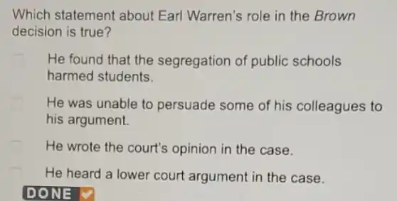 Which statement about Earl Warren's role in the Brown
decision is true?
He found that the segregation of public schools
harmed students.
He was unable to persuade some of his colleagues to
his argument.
He wrote the court's opinion in the case.
He heard a lower court argument in the case.