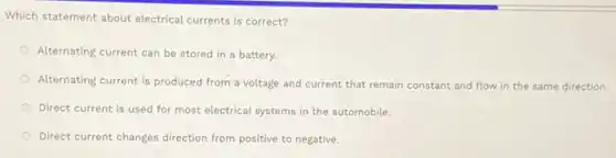 Which statement about electrica currents is correct?
Alternating current can be stored in a battery.
Alternating current is produced from a voltage and current that remain constant and flow in the same direction.
Direct current is used for most electrical systems in the automobile.
Direct current changes direction from positive to negative.