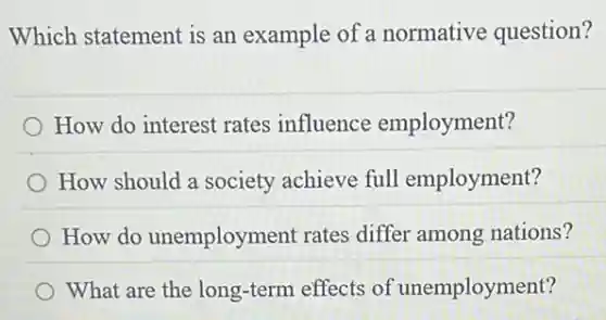 Which statement is an example of a normative question?
How do interest rates influence employment?
How should a society achieve full employment?
How do unemployment rates differ among nations?
What are the long-term effects of unemployment?