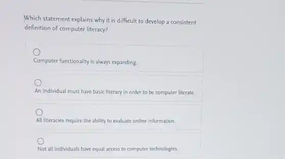 Which statement explains why it is difficult to develop a consistent
definition of computer literacy?
Computer functionality is always expanding
An individual must have basic literacy in order to be computer literate.
All literacies require the ability to evaluate online information.
Not all individuals have equal access to computer technologies.