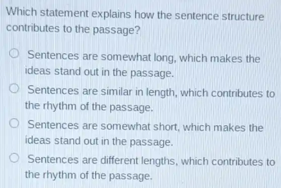 Which statement explains how the sentence structure
contributes to the passage?
Sentences are somewhat long which makes the
ideas stand out in the passage.
Sentences are similar in length which contributes to
the rhythm of the passage.
Sentences are somewhat short which makes the
ideas stand out in the passage.
Sentences are different lengths which contributes to
the rhythm of the passage.