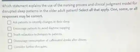 Which statement explains the use of the nursing process and clinical judgment model for
disrupted sleep patterns in the older adult patient?Select all that apply.One, some, or all
responses may be correct.
Ask patients to identify changes in their sleep.
Encourage patients to avoid daytime napping
Teach relaxation techniques to patients.
Discourage consumption of caffeinated drinks after dinner.
Consider further therapies.