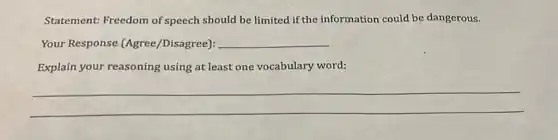Statement: Freedom of speech should be limited if the information could be dangerous.
Your Response (Agree/Disagree): __
Explain your reasoning using at least one vocabulary word:
__