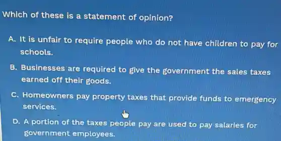 Which of these is a statement of opinion?
A. It is unfair to require people who do not have children to pay for
schools.
B. Businesses are required to give the government the sales taxes
earned off their goods.
C. Homeowners pay property taxes that provide funds to emergency
services.
D. A portion of the taxes people pay are used to pay salaries for
government employees.