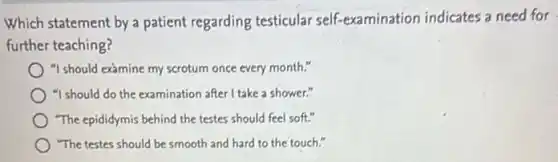 Which statement by a patient regarding testicular self-examination indicates a need for
further teaching?
"I should examine my scrotum once every month."
"I should do the examination after I take a shower."
"The epididymis behind the testes should feel soft."
"The testes should be smooth and hard to the touch."