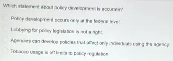 Which statement about policy development is accurate?
Policy development occurs only at the federal level.
Lobbying for policy legislation is not a right.
Agencies can develop policies that affect only individuals using the agency.
Tobacco usage is off limits to policy regulation.