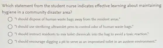Which statement from the student nurse indicates effective learning about maintaining
hygiene in a community disaster area?
"I should dispose of human waste bags away from the resident areas."
"I should use sterilizing ultraviolet pens to control odor of human waste bags."
"I should instruct residents to mix toilet chemicals into the bag to avoid a toxic reaction."
"I should encourage digging a pit to serve as an improvised toilet in an austere environment."