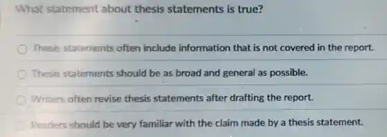 What statement about thesis statements is true?
Thesis statements often include information that is not covered in the report.
Thesis statements should be as broad and general as possible.
Writers often revise thesis statements after drafting the report.
Readers should be very familiar with the claim made by a thesis statement.