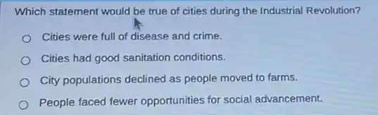 Which statement would be true of cities during the Industrial Revolution?
Cities were full of disease and crime.
Cities had good sanitation conditions.
City populations declined as people moved to farms.
People faced fewer opportunities for social advancement.