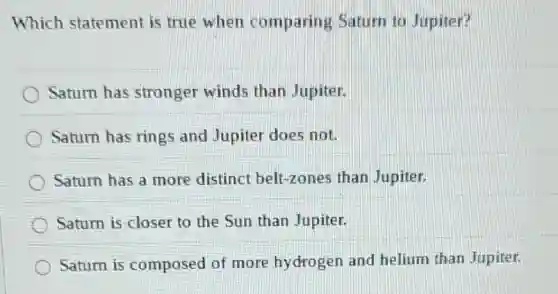 Which statement is true when comparing Saturn to Jupiter?
Saturn has stronger winds than Jupiter.
Saturn has rings and Jupiter does not.
Saturn has a more distinct belt-zones than Jupiter.
Saturn is closer to the Sun than Jupiter.
Saturn is composed of more hydrogen and helium than Jupiter.