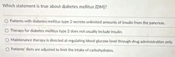 Which statement is true about diabetes mellitus (DM)?
Patients with diabetes mellitus type 2 secrete unlimited amounts of insulin from the pancreas.
Therapy for diabetes mellitus type 2 does not usually include insulin.
Maintenance therapy is directed at regulating blood glucose level through drug administration only.
Patients' diets are adjusted to limit the intake of carbohydrates.