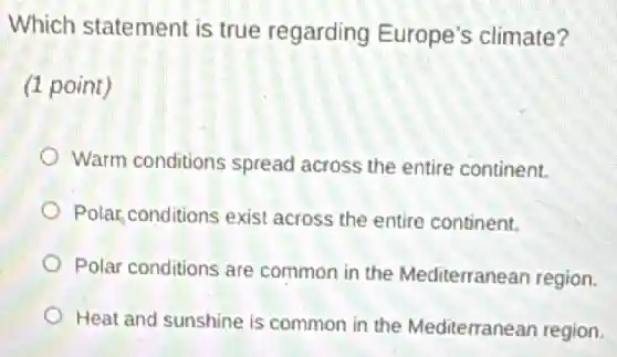Which statement is true regarding Europe's climate?
(1 point)
Warm conditions spread across the entire continent.
Polar, conditions exist across the entire continent.
Polar conditions are common in the Mediterranean region.
Heat and sunshine is common in the Mediterranean region.