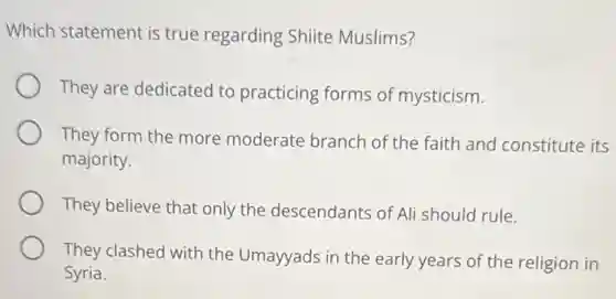 Which statement is true regarding Shiite Muslims?
They are dedicated to practicing forms of mysticism.
They form the more moderate branch of the faith and constitute its
majority.
They believe that only the descendants of Ali should rule.
They clashed with the Umayyads in the early years of the religion in
Syria.