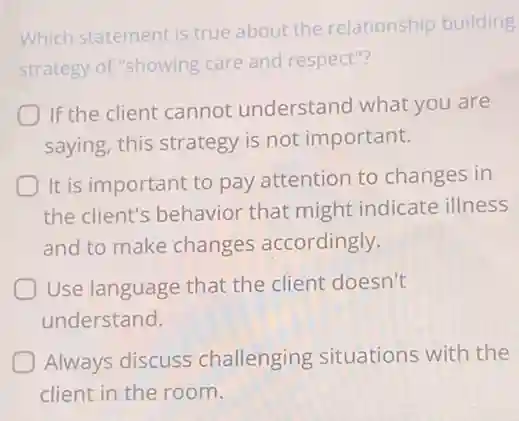 Which statement is true about the relationship building
strategy of "showing care and respect"?
If the client cannot understand what you are
saying, this strategy is not important.
It is important to pay attention to changes in
the client's behavior that might indicate illness
and to make changes accordingly.
Use language that the client doesn't
understand.
Always discuss challenging situations with the
client in the room.