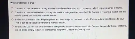 Which statement is true?
Cassius is considered the protagonist because he orchestrates the conspiracy.which restores honor to Rome.
Cassius is considered both the protagonist and the antagonist because he kills Caesar, a tyrannical leader, to save
Rome, but he also murders Rome's leader.
Brutus is considered both the protagonist and the antagonist because he kills Caesar, a tyrannical leader,to save
Rome, but also because he murders Rome's leader.
Brutus and Cassius are considered the antagonists because they assassinate Caesar, the popular leader of Rome,
in cold blood simply to gain for themselves the power Caesar and Antony had.