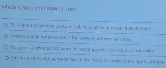 Which statement below is true?
The lumen of arteries contains valves to allow one-way flow of blood
Hydrostatic blood pressure is the same in arteries as veins
Oxygen is delivered to tissues by passing across the walls of arterioles
The walls of the left ventricle are thicker than the walls of the right ventricle