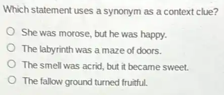 Which statement uses a synonym as a context clue?
She was morose, but he was happy.
The labyrinth was a maze of doors.
The smell was acrid , but it became sweet.
The fallow ground turned fruitful.