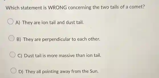 Which statement is WRONG concerning the two tails of a comet?
A) They are ion tail and dust tail.
B) They are perpendicular to each other.
C) Dust tail is more massive than ion tail.
D) They all pointing away from the Sun.