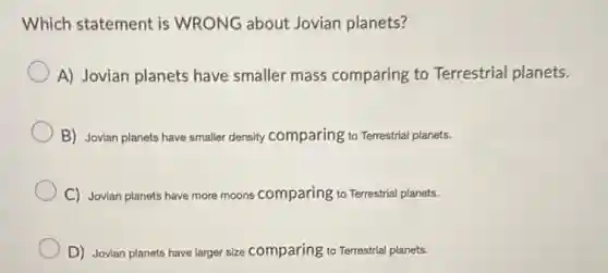Which statement is WRONG about Jovian planets?
A) Jovian planets have smaller mass comparing to Terrestrial planets.
B) Jovian planets have smaller density comparing to Terrestrial planets.
C) Jovian planets have more moons comparing to Terrestrial planets.
D) Jovian planets have larger size comparing to Terrestrial planets.