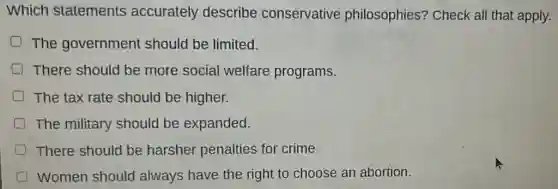Which statements accurately describe conservative philosophies?Check all that apply.
D The government should be limited.
There should be more social welfare programs.
The tax rate should be higher.
The military should be expanded.
There should be harsher penalties for crime.
Women should always have the right to choose an abortion.