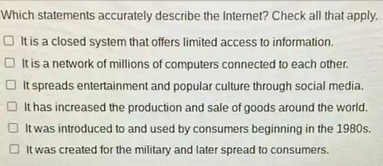 Which statements accurately describe the Internet? Check all that apply.
It is a closed system that offers limited access to information.
It is a network of millions of computers connected to each other.
It spreads entertainment and popular culture through social media.
It has increased the production and sale of goods around the world.
It was introduced to and used by consumers beginning in the 1980s.
It was created for the military and later spread to consumers.