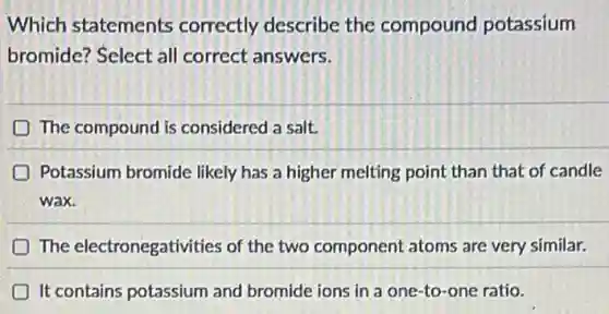 Which statements correctly describe the compound potassium
bromide? Select all correct answers.
The compound is considered a salt.
Potassium bromide likely has a higher melting point than that of candle
wax.
The electronegativities of the two component atoms are very similar.
It contains potassium and bromide ions in a one-to-one ratio.