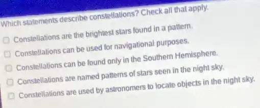 Which statements describe constellations? Check all that apply.
Constellations are the brightest stars found in a pattern.
Constellations can be used for navigational purposes.
Constellations can be found only in the Southern Hemisphere
Constellations are named patterns of stars seen in the night sky.
Constellations are used by astronomers to locate objects in the night sky.