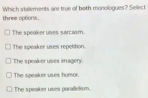 Which statements are true of both monologues? Select
three options.
The speaker uses sarcasm.
The speaker uses repetition.
The speaker uses imagery.
The speaker uses humor.
The speaker uses parallelism.