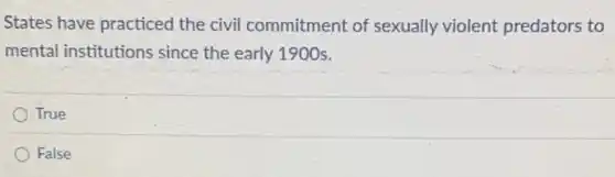 States have practiced the civil commitment of sexually violent predators to
mental institutions since the early 1900s.
True
False