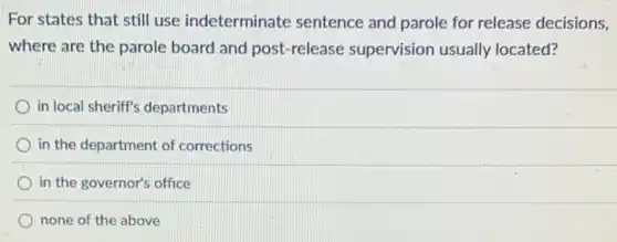 For states that still use indeterminate sentence and parole for release decisions,
where are the parole board and post-release supervision usually located?
in local sheriff's departments
in the department of corrections
in the governor's office
none of the above