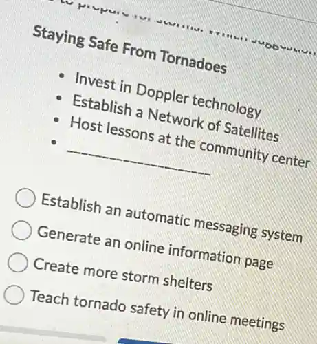 Staying Safe From Tornadoes
Invest in Doppler technology
Establish a Network of Satellites
Host lessons at the community center
__
Establish an automatic messaging system
Generate an online information page
Create more storm shelters
Teach tornado safety in online meetings