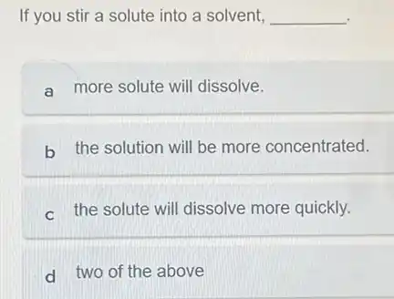 If you stir a solute into a solvent, __
a more solute will dissolve.
b the solution will be more concentrated.
c the solute will dissolve more quickly.
d two of the above