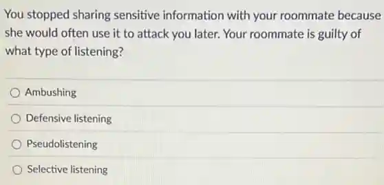 You stopped sharing sensitive information with your roommate because
she would often use it to attack you later. Your roommate is guilty of
what type of listening?
Ambushing
Defensive listening
Pseudolistening
Selective listening