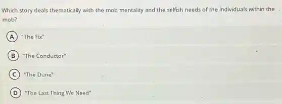 Which story deals thematically with the mob mentality and the selfish needs of the individuals within the
mob?
A "The Fix''
B "The Conductor"
C "The Dune"
D "The Last Thing We Need"