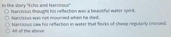 In the story "Echo and Narcissus"
Narcissus thought his reflection was a beautiful water spirit.
Narcissus was not mourned when he died.
Narcissus saw his reflection in water that flocks of sheep regularly crossed.
All of the above