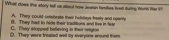 What does the story tell us about how Jewish families lived during World War II?
A. They could celebrate their holidays freely and openly
B. They had to hide their traditions and live in fear
C. They stopped believing in their religion
D. They were treated well by everyone around them