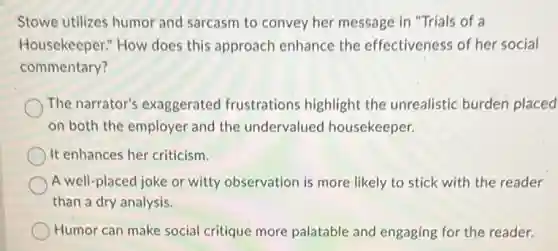 Stowe utilizes humor and sarcasm to convey her message in "Trials of a
Housekeeper." How does this approach enhance the effectiveness of her social
commentary?
The narrator's exaggerated frustrations highlight the unrealistic burden placed
on both the employer and the undervalue I housekeeper.
It enhances her criticism.
A well-placed joke or witty observation is more likely to stick with the reader
than a dry analysis.
Humor can make social critique more palatable and engaging for the reader.