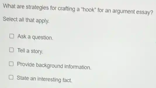 What are strategies for crafting a "hook" for an argument essay?
Select all that apply.
Ask a question
Tell a story.
Provide background information.
State an interesting fact.