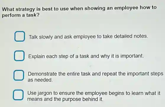 What strategy is best to use when showing an employee how to
perform a task?
Talk slowly and ask employee to take detailed notes.
Explain each step of a task and why it is important.
Demonstrate the entire task and repeat the important steps
as needed.
Use jargon to ensure the employee begins to learn what it
means and the purpose behind it.
