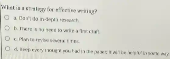 What is a strategy for effective writing?
a. Don't do in-depth research.
b. There is no need to write a first draft.
c. Plan to revise several times.
d. Keep every thought you had in the paper: it will be helpful in some way.