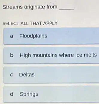 Streams originate from __
SELECT ALL THAT APPLY
a Floodplains
b High mountains where ice melts
c Deltas
d Springs