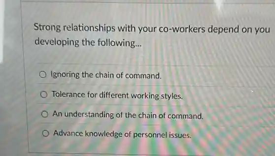 Strong relationships with your co-workers depend on you
developing the following __
Ignoring the chain of command.
Tolerance for different working styles.
An understanding of the chain of command.
Advance knowledge of personnel issues.