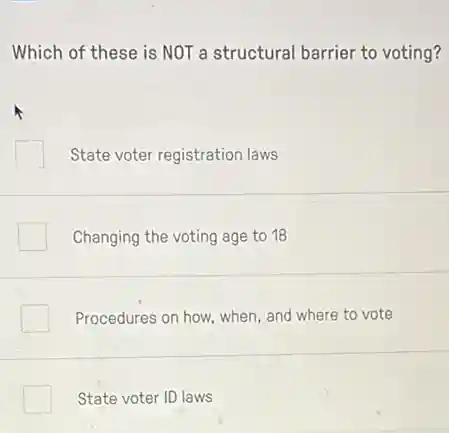 Which of these is NOT a structural barrier to voting?
State voter registration laws
Changing the voting age to 18
Procedures on how, when and where to vote
State voter ID laws