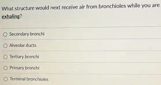 What structure would next receive air from bronchioles while you are
exhaling?
Secondary bronchi
Alveolar ducts
Tertiary bronchi
Primary bronchi
Terminal bronchioles