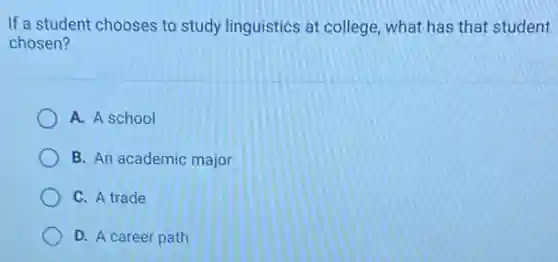 If a student chooses to study linguistics at college what has that student
chosen?
A. A school
B. An academic major
C. A trade
D. A career path