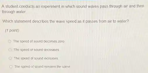 A student conducts an experiment in which sound waves pass through air and then
through water
Which statement describes the wave speed as it passes from air to water?
(1 point)
The speed of sound becomes zero
The speed of sound decreases
The speed of sound increases
The speed of sound remains the same