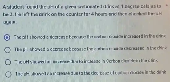 A student found the pH of a given carbonated drink at 1 degree celsius to
be 3. He left the drink on the counter for 4 hours and then checked the PH
again.
The pH showed a decrease because the carbon dioxide increased in the drink
The pH showed a decrease because the carbon dioxide decreased in the drink
The pH showed an increase due to increase in Carbon dioxide in the drink
The pH showed an increase due to the decrease of carbon dioxide in the drink