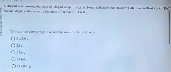A student is measuring the mass of a liquid sample using an electronic balance that measures to the thousandth of a gram. The
balance displays the value for the mass of the liquid: 24.600g
Which is the correct way to record this mass in a lab notebook?
24.600 g
25 g
24.6g
24.60 g
24.6000 g